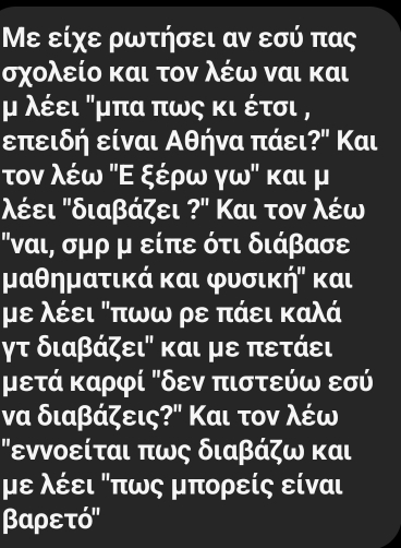 Με είχε ρωτήσει αν εσύ πας
σχολείο και τον λέω ναι και 
μ λέει "μπα πως κι έτσι ,
επειδή είναι Αθήνα πάει?" Και 
τον λέω ΚΕ ξέρω γω" και μ 
'έει Κδιαβάζει ?' Και τον λέω
"ναι, σμρ μ είπε ότι διάβασε
μαθηματικά και φυσική" και
με λέει Κπωω ρε πάει καλά
γτ διαβάζει" και με πετάει
μετά καρφί Κδεν πιστεύω εσύ 
να διαβάζεις?" Και τον λέω 
εννοείται πως διαβάζω και 
με λέει Κπως μπορείς είναι
βαρετό"