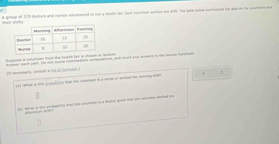 A group of 119 doctors and nurses volunteered to run a health fair. Each volunteer worked one shift. The table below summarizes the data on the volunteers and 
their shifts. 
Suppose a volunteer from the health fair random 
Answer each part. Do not round intermediate computations, and round your answers to the nearest hundredth 
(If necessary, consult a ist of formulas.) 
5 
(a) What is the probabiity that the volunteer is a nurse or worked the morning shift? 
(b) What is the probability that the volunteer is a dactor; given that the volunteer worked the 
afternoon shift?