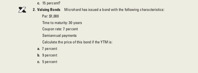 c. 15 perc ent?
2. Valuing Bonds Microhard has issued a bond with the following characteristics:
Par: $1,000
Time to maturity: 30 years
Coupon rate: 7 percent
Semiannual payments
Calculate the price of this bond if the YTM is:
a. 7 percent
b. 9 percent
c. 5 percent