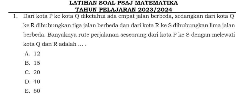 LATIHAN SOAL PSAJ MATEMATIKA
TAHUN PELAJARAN 2023/2024
1. Dari kota P ke kota Q diketahui ada empat jalan berbeda, sedangkan dari kota Q
ke R dihubungkan tiga jalan berbeda dan dari kota R ke S dihubungkan lima jalan
berbeda. Banyaknya rute perjalanan seseorang dari kota P ke S dengan melewati
kota Q dan R adalah ... .
A. 12
B. 15
C. 20
D. 40
E. 60