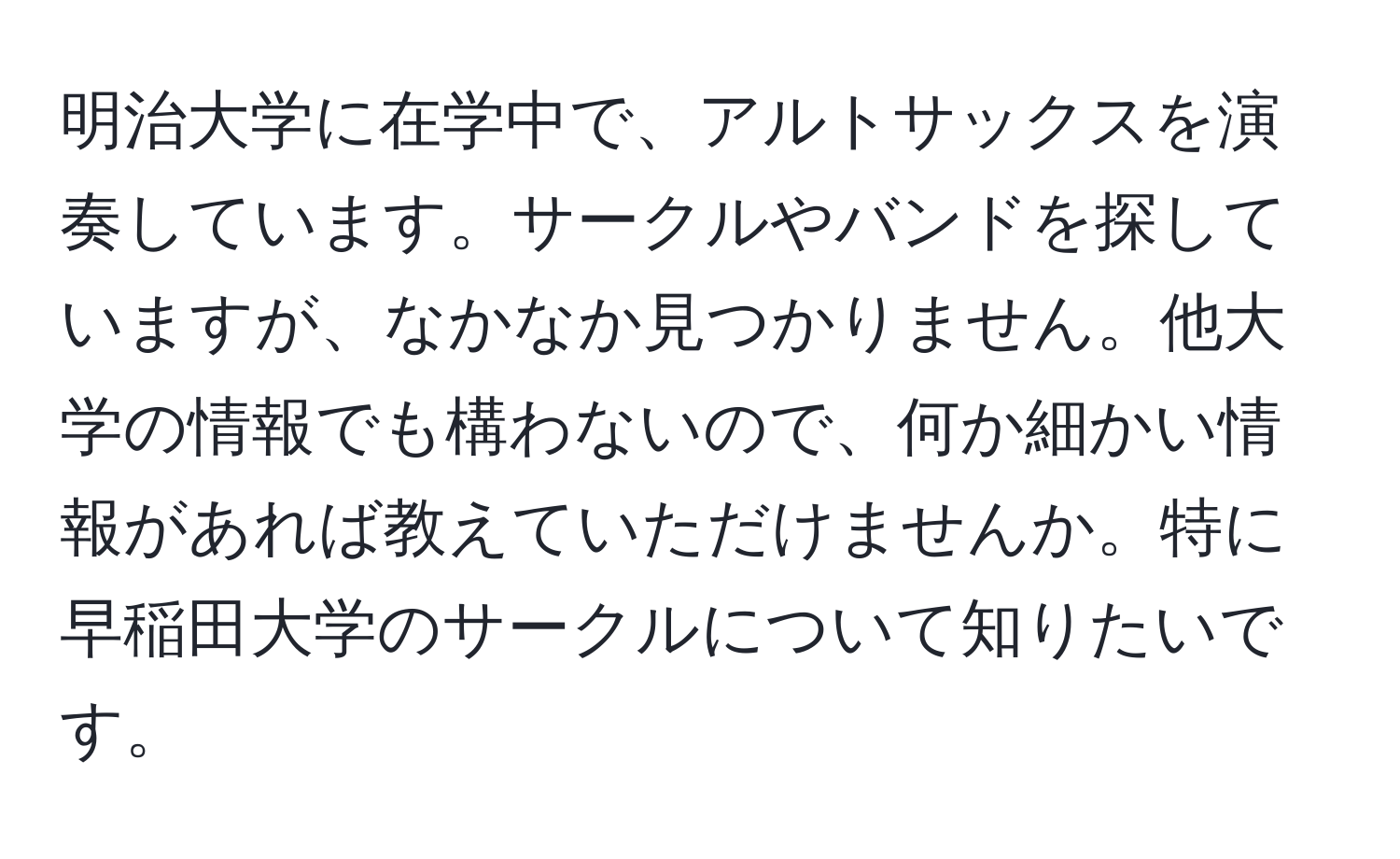 明治大学に在学中で、アルトサックスを演奏しています。サークルやバンドを探していますが、なかなか見つかりません。他大学の情報でも構わないので、何か細かい情報があれば教えていただけませんか。特に早稲田大学のサークルについて知りたいです。