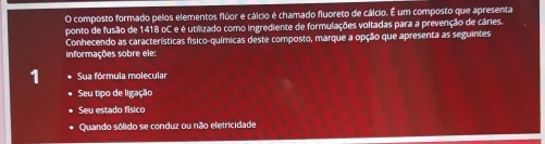 composto formado pelos elementos flúor e cálcio é chamado fluoreto de cálcio. É um composto que apresenta 
ponto de fusão de 1418 oC e é utilizado como ingrediente de formulações voltadas para a prevenção de cáries. 
Conhecendo as características físico-químicas deste composto, marque a opção que apresenta as seguintes 
informações sobre ele: 
1 Sua fórmula molecula 
Seu tipo de ligação 
Seu estado físico 
Quando sólido se conduz ou não eletricidade