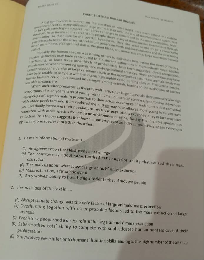 gABED SC COE =n
PAKET 1: LITERASÍ BAHASA INGGRS
Soa Negero tãG IarNta
A big controversy is centred on the question of what might have been pehind the sudder
disappearance of so many species of large animall at or near the end of the Pleistoceee epoch. One
or two palaeontologists suspect that abrupt changes in climate led to the mass exncions. Most
however, have theorized that prehistoric people drove many of those species to extinction throug
overhunting. In their Pleistocene overkill hypothesis, they cife what seems to be a remarkable
coincidence between the arrival of prehistoric peoples in North and South America and the time durn
extinct.
which mammoths, giant ground sloths, the giant bison, and numerous other large mammals becam
Probably the human species was driving others to extinction long before the dawn of histor
Hunter- gatherers may have contributed to Pleistocene extinctions in more indirect ways. Beside
overhunting, at least three other kinds of probabilities have been suggested: direct competition
imbalances between competing species, and early agricultural practices. Direct competition may hav
brought about the demise of large carnivores such as the sabertoothed cats. These animals simplyma
have been unable to compete with the increasingly sophisticated hunting skills of Pleistocene people
less able to compete.
Human hunters could have caused imbalances among animals, leading to the extinctions of species
When such other predators as the grey wolf prey upon large mammals, they generally take high
proportions of each year's crop of young. Some human hunters, in contrast, tend to take the various
age-groups of large animals in proportion to their actual occurrence. If such hunters first competed
with other predators and then replaced them, they may have allowed more young to survive each
year, gradually increasing their populations. As these populations expanded, they in turn may have
competed with other species for the same environmental niche, forcing the less able species into
extinction. This theory suggests that human hunters played an indirect role in Pleistocene extinctions
by hunting one species more than the other.
1. He main information of the text is...
(A) An agreement on the Pleistocene mass energy
collection
(B) The controversy about sabertoothed cat's superior ability that caused their mass
(C) The analysis about what caused large animals’ mass extinction
(D) Mass extinction, a futuristic event
(E) Grey wolves’ ability to hunt being inferior to that of modern people
2. The main idea of the text is .....
(A) Abrupt climate change was the only factor of large animals’ mass extinction
(B) Overhunting together with other probable factors led to the mass extinction of large
animals
(C) Prehistoric people had a direct role in the large animals’ mass extinction
(D) Sabertoothed cats' ability to compete with sophisticated human hunters caused their
proliferation
(E) Grey wolves were inferior to humans’ hunting skills leading to the high number of the animals