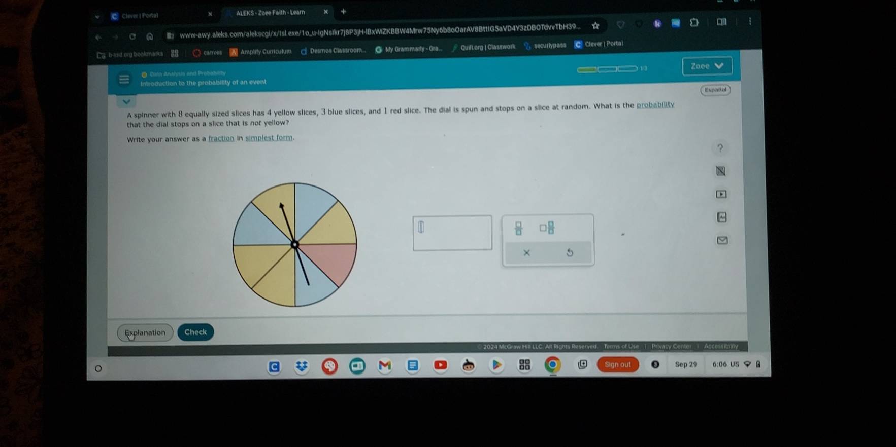 Clever | Portal ALEKS - Zoee Faith - Lear 
www-awy.aleks.com/alekscgi/x/IsI.exe/1o_u-IgNsikr7j8P3jH-IBxWiZKBBW4Mrw75Ny6b8o0arAV8BttIG5aVD4Y3zDBOTdvvTbH39... 
Ca b-asd.org bookmarks 〇 canves A Amplify Curriculum — Desmos Classroom. @ My Grammarly - Gra.. Quill.org | Classwork < securlypass C Clever | Portal 
1 Zoee V 
* Data Anahysis and Probabl 
Introduction to the probability of an event 
Español 
A spinner with  8 equally sized slices has 4 yellow slices, 3 blue slices, and 1 red slice. The dial is spun and stops on a slice at random. What is the probability 
that the dial stops on a slice that is not yellow? 
Write your answer as a fraction in simplest form. 
× 5
Explanation Check 
zy Center | Accessibitity 
Sep 29 6:06 US