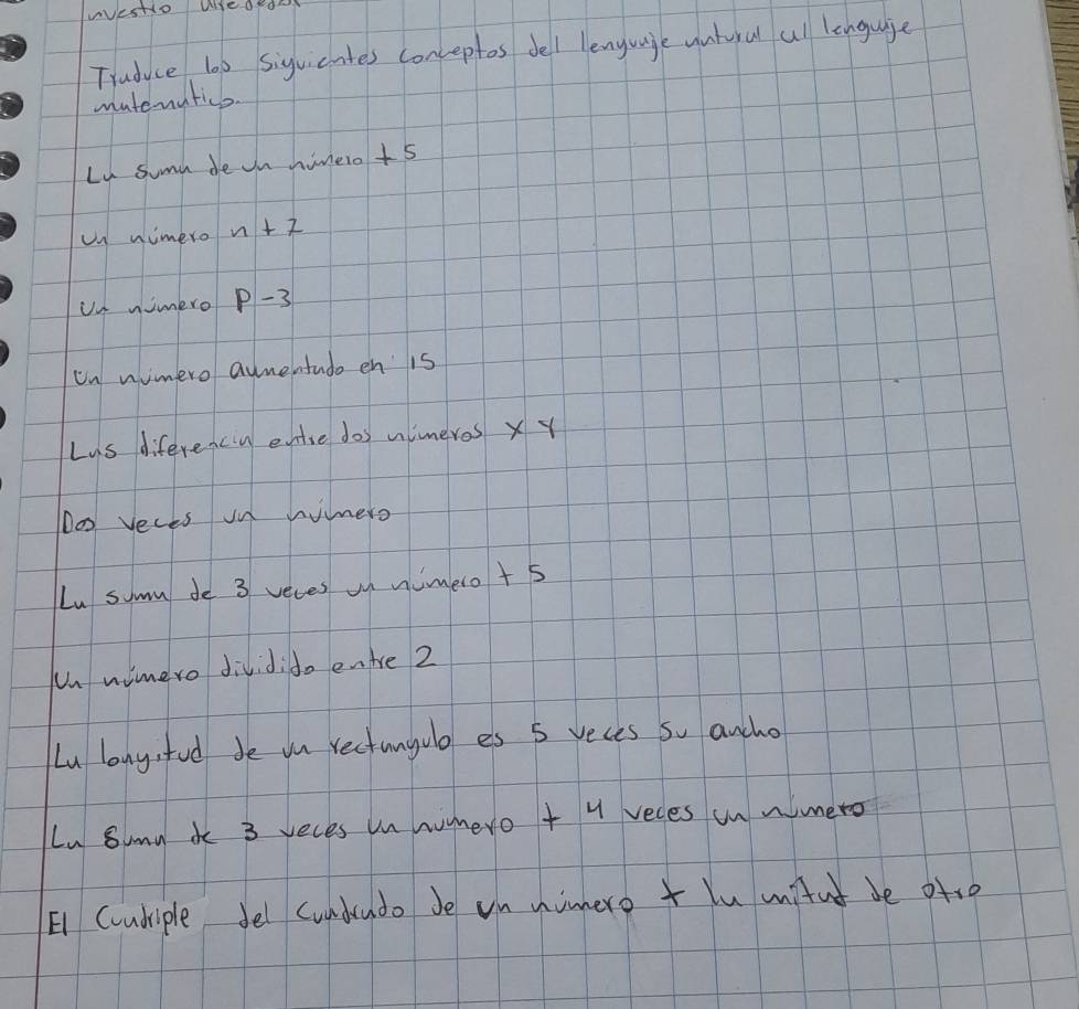 wesHio Weded 
Traduce lo0 siguicntes conceptes dell lenguaje vntural all lenguige 
matenatics. 
Lu sumn de on himero + 5
un nimero n+7
Un nimero p-3
un nimero aumentudo en is 
Lus diferencin entse dos mimeros x y
Do veces on himero 
Lu somm de 3 veves on nimero + 5
Un wimero dividid. enire 2
Lu lang, fud be on rectungulo es 5 reces so ancho 
Ln Sumn io 3 yeces un humero + 4 veces un nimero 
E1 Cundriple fel cundrudo Je un niero + lu mitut be ofte