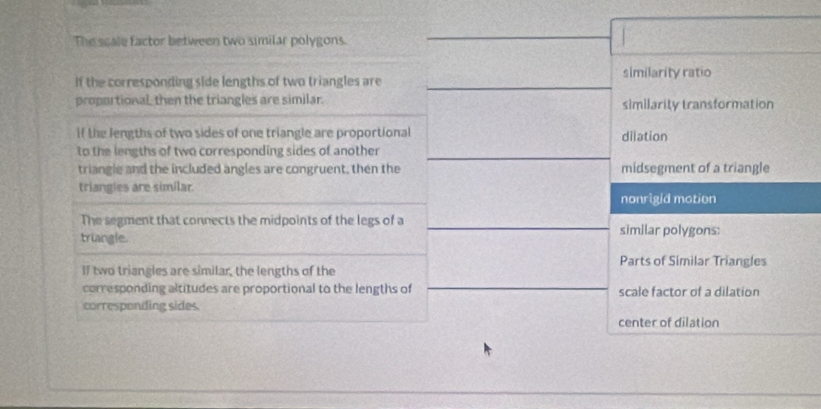 The scale factor between two similar polygons.
If the corresponding side lengths of two triangles are similarity ratio
proportional, then the triangles are similar. similarity transformation
if the lengths of two sides of one triangle are proportional dilation
to the lengths of two corresponding sides of another
triangle and the included angles are congruent, then the midsegment of a triangle
triangies are simílar
nonrigid motion
The segment that connects the midpoints of the legs of a similar polygons:
triangle.
Parts of Similar Triangles
If two triangles are similar, the lengths of the
corresponding altitudes are proportional to the lengths of scale factor of a dilation
corresponding sides
center of dilation