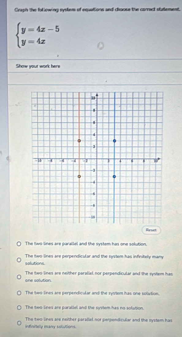 Graph the following system of equations and choose the correct statement.
beginarrayl y=4x-5 y=4xendarray.
Show your work here
Reset
The two lines are parallel and the system has one solution.
The two lines are perpendicular and the system has infinitely many
solutions.
The two lines are neither parallel nor perpendicular and the system has
one solution.
The two lines are perpendicular and the system has one solution.
The two lines are parallel and the system has no solution.
The two lines are neither parallel nor perpendicular and the system has
infinitely many solutions.