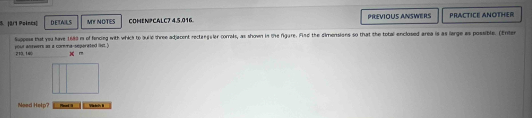 DETAILS MY NOTES COHENPCALC7 4.5.016. PREVIOUS ANSWERS PRACTICE ANOTHER 
Suppose that you have 1680 m of fencing with which to build three adjacent rectangular corrals, as shown in the figure. Find the dimensions so that the total enclosed area is as large as possible. (Enter 
your answers as a comma-separated list.)
210, 140 × m
Need Help? Read 11 Watch It