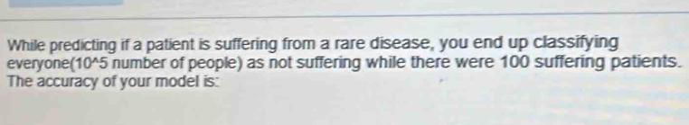 While predicting if a patient is suffering from a rare disease, you end up classifying 
everyone(10^5 number of people) as not suffering while there were 100 suffering patients. 
The accuracy of your model is: