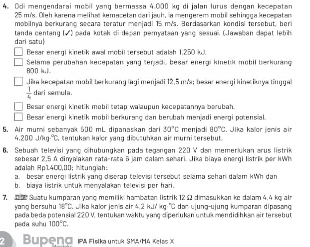 Odi mengendarai mobil yang bermassa 4.000 kg di jalan lurus dengan kecepatan
25 m/s. Oleh karena melihat kemacetan dari jauh, ia mengerem mobil sehingga kecepatan
mobilnya berkurang secara teratur menjadi 15 m/s. Berdasarkan kondisi tersebut, beri
tanda centang (✔) pada kotak di depan peryataan yang sesuai. (Jawaban dapat lebih
dari satu)
Besar energi kinetik awal mobil tersebut adalah 1.250 kJ.
Selama perubahan kecepatan yang terjadi, besar energi kinetik mobil berkurang
800 kJ.
Jika kecepatan mobil berkurang lagi menjadi 12,5 m/s; besar energi kinetiknya tinggal
 1/4  dari semula.
Besar energi kinetik mobil tetap walaupun kecepatannya berubah.
Besar energi kinetik mobil berkurang dan berubah menjadi energi potensial.
5. Air murni sebanyak 500 mL dipanaskan dari 30°C menjadi 80°C. Jika kalor jenis air
4.200 J/kg·℃, , tentukan kalor yang dibutuhkan air murni tersebut.
6. Sebuah televisi yang dihubungkan pada tegangan 220 V dan memerlukan arus listrik
sebesar 2,5 A dinyalakan rata-rata 6 jam dalam sehari. Jika biaya energi listrik per kWh
adalah Rp1.400,00; hitunglah:
a. besar energi listrik yang diserap televisi tersebut selama sehari dalam kWh dan
b. biaya listrik untuk menyalakan televisi per hari.
7.  Suatu kumparan yang memiliki hambatan listrik 12 Ω dimasukkan ke dalam 4,4 kg air
yang bersuhu 18°C. Jika kalor jenis air 4,2 kJ/ kg°C dan ujung-ujung kumparan dipasang
pada beda potensial 220 V, tentukan waktu yang diperlukan untuk mendidihkan air tersebut
pada suhu 100°C.
2 Bupend IPA Fisika untuk SMA/MA Kelas X