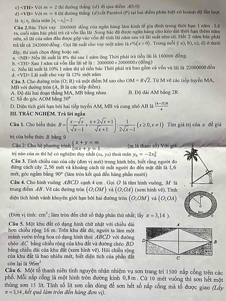 c) ∠ TH>V Với m=2 thì đường thẳng (đ) đi qua điểm A(1;0)
d) Với m=4 thì đường thẳng (đ) cắt Parabol (P) tại hai điểm phân biệt có hoành độ lần lượt
là x_1;x_2 thỏa mãn |x_1-x_2|=2.
Câu 2.Bác Thời vay 2000000 đồng của ngân hàng làm kinh tế gia đình trong thời hạn 1 năm . Lẽ
ra, cuối năm bác phải trả cả vốn lẫn lãi .Song bác đã được ngân hàng cho kéo dài thời hạn thêm năm
nữa, số lãi của năm đầu được gộp vào vốn để tính lãi năm sau và lãi suất như cũ. Hết 2 năm bác phải
trả tất cả 2420000 đồng . Gọi lãi suất cho vay một năm là x% (x>0). Trong mỗi ý a), b), c), d) ở dưới
dây, thí sinh chọn đúng hoặc sai.
a. ∠ NB> Nếu lãi suất là 8% thì sau 1 năm ông Thời phải trả tiền lãi là 160000 đồng.
b. ∠ TH> Sau 1 năm cả vốn lẫn lãi sẽ là : 2000000+2000000x (đồng)
c. Nếu lãi suất là 10% 1 năm thì số tiền bác Thời phải trả bao gồm cả vốn và lãi là 22000000 đồn
d. ∠ VD> Lãi suất cho vay là 12% một năm
Câu 3. Cho đường tròn (O;R) và một điểm M sao cho OM=Rsqrt(2) T. Từ M vẽ các tiếp tuyến MA,
MB với đường tròn (A, B là các tiếp điểm).
A. Độ dài hai đoạn thẳng MA, MB bằng nhau B. Độ dài AM bằng 2R
C. Số đo góc AOM bằng 30°
D. Diện tích giới hạn bởi hai tiếp tuyến AM, MB và cung nhỏ AB là  ((4-π )R)/4 
III. TRÁC NGHỆM. Trả lời ngắn
Câu 1. Cho biểu thức B=( (x-sqrt(x))/sqrt(x)-1 + (x+2sqrt(x)+1)/sqrt(x)+1 ): 1/2sqrt(x)-1 (x≥ 0,x!= 1) Tìm giá trị của x đề giá
trị của biểu thức B bằng 9
Câu 2: Cho hệ phương trình beginarrayl x+y=m mx+y=1endarray. (m là tham số) Với giá
trị nào của m thì hệ có nghiệm duy nhất (x_0,y_0) thoả mãn y_0=-2x_0^(2
Câu 3. Tính chiều cao của cây (đơn vị mét) trong hình bên, biết rằng người đo
đứng cách cây 2,56 mét và khoảng cách từ mắt người đo đến mặt đất là 1,6
mét, góc ngắm bằng 90^circ) (làm tròn kết quả đến hàng phần mười)
Câu 4. Cho hình vuông ABCD cạnh 4 cm . Gọi O là tâm hình vuông, M là B
trung điểm AB . Vẽ các đường tròn (O;OM) và (O;OA) (xem hình vê). Tính
diện tích hình vành khuyên giới hạn bởi hai đường tròn (O;OM) và (O;OA)
(Đơn vị tính: cm^2; làm tròn đến chữ số thập phân thứ nhất; lấy π =3,14).
Câu 5. Một khu đất có dạng hình chữ nhật với chiều dài
hơn chiều rộng 16 m. Trên khu đất đó, người ta làm một
mành vườn trồng hoa có dạng hình thoi ABCD với đường
chéo AC bằng chiều rộng của khu đất và đường chéo BD
bằng chiều đải của khu đất (xem hình vẽ). Hỏi chiều rộng
của khu đất là bao nhiêu mét, biết diện tích của phần đất
còn lại là 96m^2
Câu 6. Một tổ thanh niên tình nguyện nhận nhiệm vụ sơn trang trí 1500 nắp cống trên các
phố. Mỗi nắp cống là một hình tròn đường kính 0,8m . Cứ 10 mét vuông thì sơn hết một
thùng sơn 15 lít. Tính số lít sơn cần dùng đề sơn hết số nắp cống mà tổ được giao (Lấy
π =3,14 , kết quả làm tròn đến hàng đơn vị).