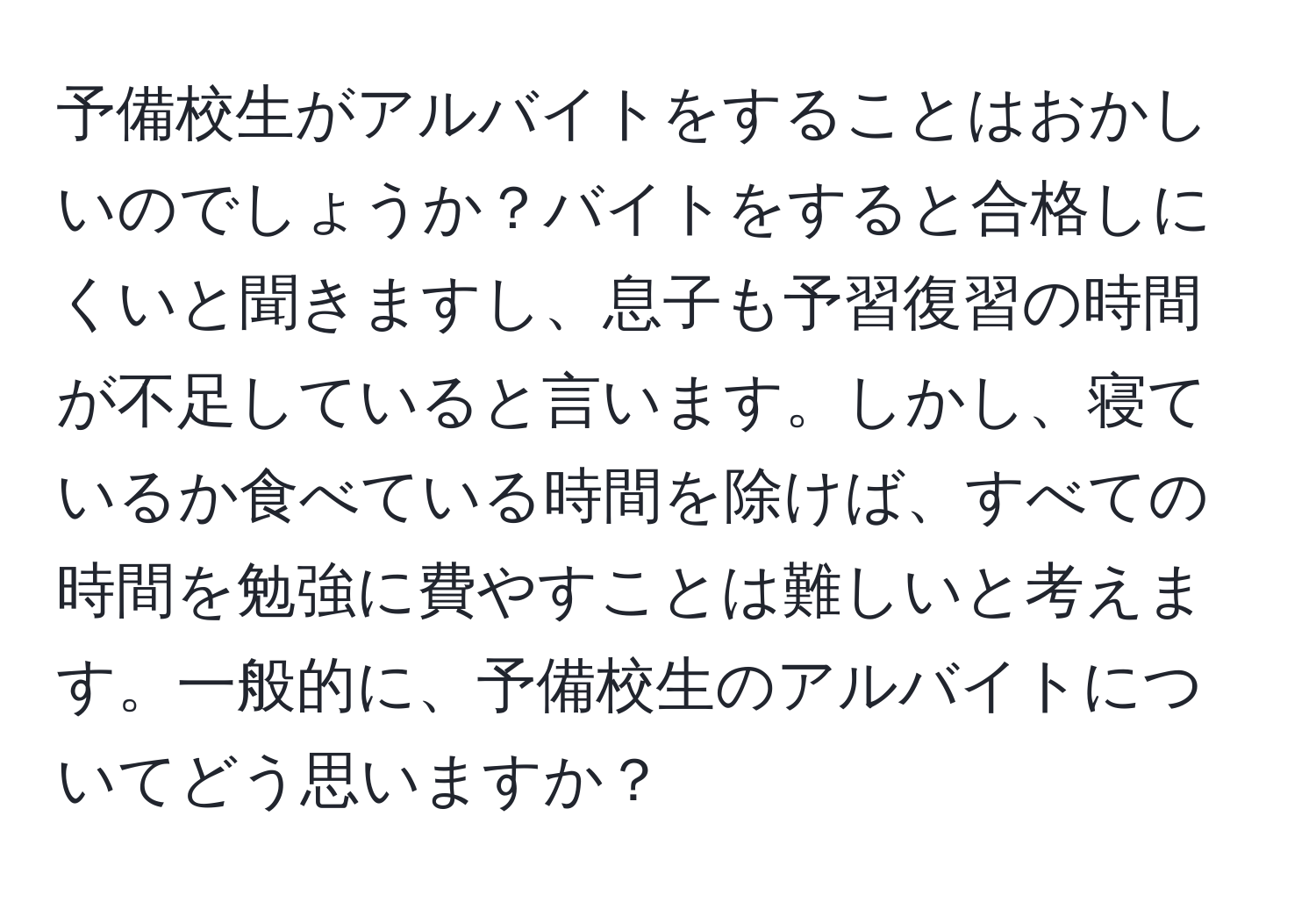 予備校生がアルバイトをすることはおかしいのでしょうか？バイトをすると合格しにくいと聞きますし、息子も予習復習の時間が不足していると言います。しかし、寝ているか食べている時間を除けば、すべての時間を勉強に費やすことは難しいと考えます。一般的に、予備校生のアルバイトについてどう思いますか？