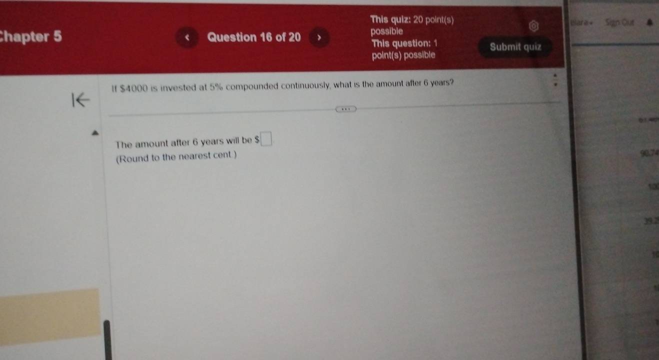 This quiz: 20 point(s) Blara Sign Out
Chapter 5 Question 16 of 20 possible
This question: 1 Submit quiz
point(s) possible
If $4000 is invested at 5% compounded continuously, what is the amount after 6 years?
The amount after 6 years will be $□
(Round to the nearest cent.) 90.74
10
39.2