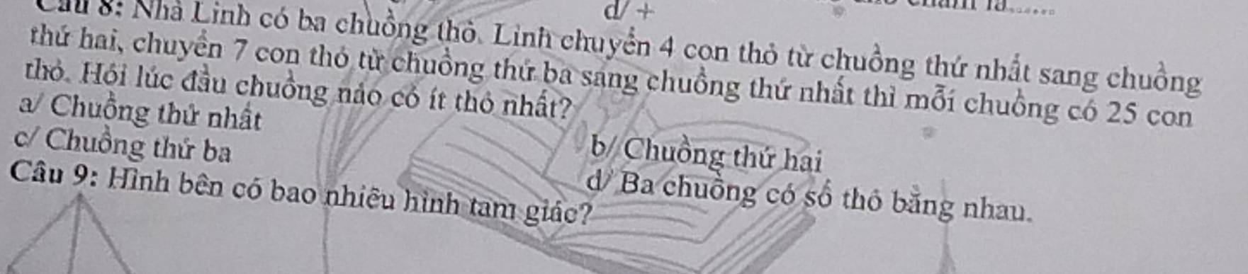 a +

Cầu 8: Nhà Linh có ba chuồng thỏ. Linh chuyển 4 con thỏ từ chuồng thứ nhất sang chuồng
thứ hai, chuyển 7 con thỏ từ chuồng thứ ba sang chuồng thứ nhất thì mỗi chuồng có 25 con
thỏ. Hội lúc đầu chuồng nảo có ít thỏ nhất?
/ Chuồng thứ nhất b/ Chuồng thứ hai
c/ Chuồng thứ ba dBa chuồng có số thỏ bằng nhau.
Câu 9: Hình bên có bao nhiều hình tam giác?