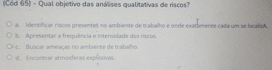 (Cód 65) - Qual objetivo das análises qualitativas de riscos?
a. Identificar riscos presentes no ambiente de trabalho e onde exatamente cada um se localizA.
b. Apresentar a frequência e intensidade dos riscos.
c. Buscar ameaças no ambiente de trabalho.
d. Encontrar atmosferas explosivas.