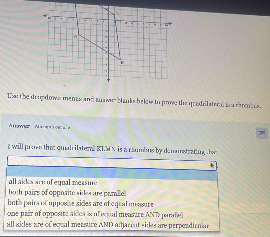 Use the dropdown menus and answer blanks below to prove the quadrilateral is a rhombus.
Answer Attempt 1 out of 2
I will prove that quadrilateral KLMN is a rhombus by demonstrating that
all sides are of equal measure
both pairs of opposite sides are parallel
both pairs of opposite sides are of equal measure
one pair of opposite sides is of equal measure AND parallel
all sides are of equal measure AND adjacent sides are perpendicular