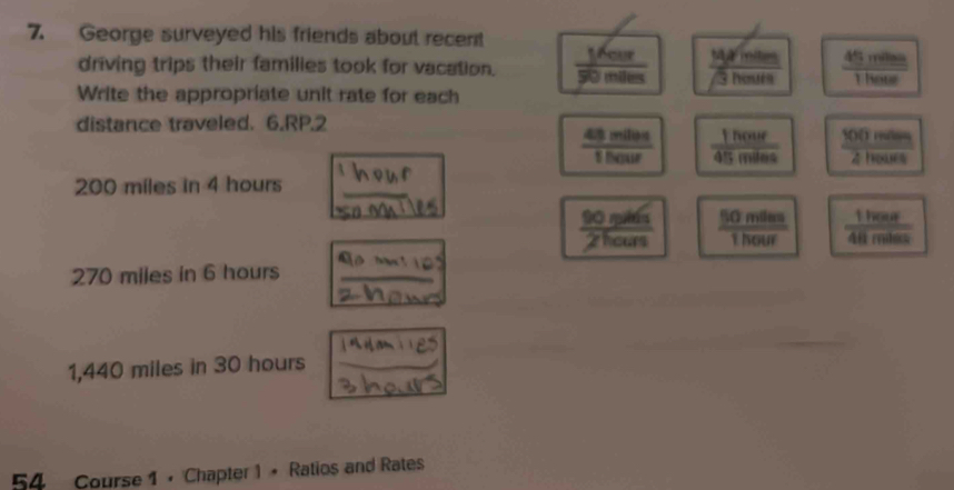 George surveyed his friends about recent
driving trips their families took for vacation.  1701 /90min  _ 14xmin  45mines/1hote 
sqrt(3)henits
Write the appropriate unit rate for each
distance traveled. 6.RP.2
 43mlen/1hour   1hour/45miles   100moles/2hours 
200 miles in 4 hours _
90 nuờá  50mlss/1hour   1hear/48miles 
2hours
270 miles in 6 hours _
1,440 miles in 30 hours _
54 Course 1 • Chapter 1 + Ratios and Rates