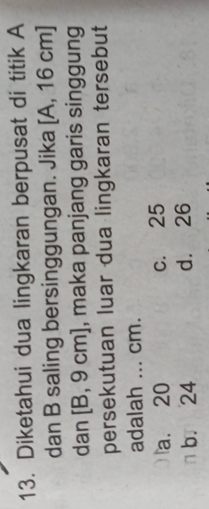 Diketahui dua lingkaran berpusat di titik A
dan B saling bersinggungan. Jika [A, 16 cm ]
dan [B, 9 cm], maka panjang garis singgung
persekutuan luar dua lingkaran tersebut
adalah ... cm.
a. 20 c. 25
b. 24 d. 26