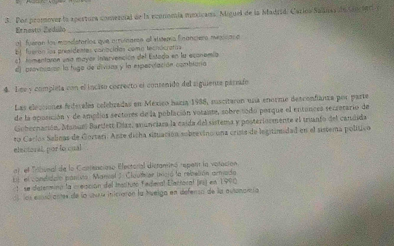 Por promover la apertura comercial de la economía mexicana. Miguel de la Madrid. Carlos Salinas de ganr iC y
Enesto Zedilo
_
al fuéran los mandatarios que arruinaron al sistemo financiero mexicana
b fueron los presidentes conácidas como tecnócratas
s), tomentaron una mayar intervención del Estado en la economía
d) provocarón la fugo de divisas y la especulación combiana
4. Lee y completa con el inciso correcto el contenido del siguiente párrafo
Las elecciones federalas celebradas en México hacía 1988, suscitaron una enorme desconfianza por parte
de la oposición y de amplios sectores de la población votante, sobre todo porque el entances secretario de
Gobernación, Manuel Bartlett Díaz, anunciara la caída del sistema y posteriormente el trunfo del candida
ro Caclos Salinas de Gortari. Ante dicha situación subrevino una crisis de legitimidad en el sistema político
elentoral, por lo qual
a) el Tribunal de la Cantenciaso Electoral distaninó repetrr la vatación.
1 el condidalo panista. Mancel J. Clauthier incjó la rebelión armado
t se determinn la creación del Instituró federal Elentoral (irs) en 1990.
d) las estudiantes de la unra iniciarón la hvelga en defensa de la autonamía