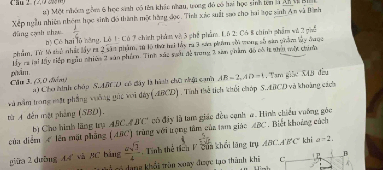 Cầu 2. (2,0 am) 
a) Một nhóm gồm 6 học sinh có tên khác nhau, trong đó có hai học sinh tên là An V B 
Xếp ngẫu nhiên nhóm học sinh đó thành một hàng dọc. Tính xác suất sao cho hai học sinh An và Bình 
đứng cạnh nhau. 
b) Có hai lộ hàng. Lô 1: Có 7 chính phẩm và 3 phế phẩm. Lô 2 : Có 8 chính phẩm và 2 phố 
phầm. Từ lô thứ nhất lấy ra 2 sản phâm, từ lô thứ hai lấy ra 3 săn phẩm rồi trong số sản phẩm lấy được 
lấy ra lại lấy tiếp ngẫu nhiên 2 sản phẩm. Tính xác suất để trong 2 sản phẩm đó có ít nhất một chính 
Câu 3. (5,0 điểm) phẩm. 
a) Cho hình chóp S. ABCD có đáy là hình chữ nhật cạnh AB=2, AD=1 Tam giác SAB đều 
và nằm trong mặt phẳng vuông góc với đáy (ABCD). Tính thể tích khối chóp S. ABCD và khoảng cách 
từ A đến mặt phẳng (SBD). 
b) Cho hình lăng trụ ABC.A t'B'C' có đáy là tam giác đều cạnh a. Hình chiếu vuông góc 
của điểm x
* ên mặt phẳng (ABC) trùng với trọng tâm của tam giác ABC. Biết khoảng cách 
giữa 2 đường AA' và BC bằng  asqrt(3)/4 . Tính thể tích / của khối lăng trụ ABC. A'B'C' khi a=2. 
có dang khối tròn xoay được tạo thành khi C P B 
Hinh