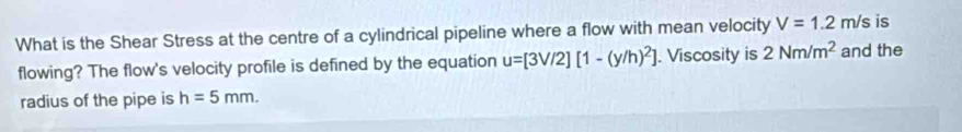 What is the Shear Stress at the centre of a cylindrical pipeline where a flow with mean velocity V=1.2m/s is 
flowing? The flow's velocity profile is defined by the equation u=[3V/2][1-(y/h)^2]. Viscosity is 2Nm/m^2 and the 
radius of the pipe is h=5mm.