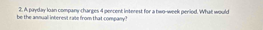 A payday loan company charges 4 percent interest for a two-week period. What would 
be the annual interest rate from that company?