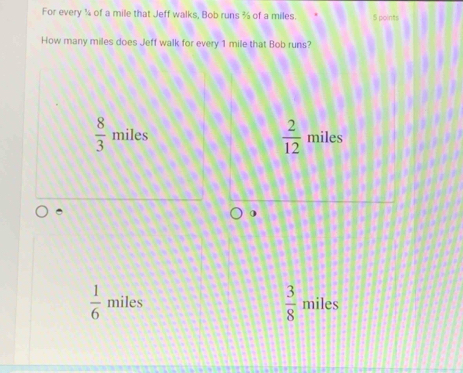 For every ¼ of a mile that Jeff walks, Bob runs ¾ of a miles. 5 points
How many miles does Jeff walk for every 1 mile that Bob runs?
 8/3  miles  2/12  miles
 3/8 
 1/6  miles miles