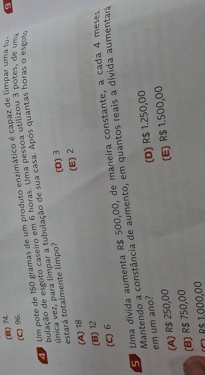 (B) 74.
(C) 96.
Z0 Um pote de 150 gramas de um produto enzimático é capaz de limpar uma tu-
9
bulação de esgoto caseiro em 6 horas. Uma pessoa utilizou 3 potes, de uma
vúnica vez, para limpar a tubulação de sua casa. Após quantas horas o esgoto
estará totalmente limpo?
(A) 18 (D) 3
(E) 2
(B) 12
(C) 6
So Uma dívida aumenta R$ 500,00, de maneira constante, a cada 4 meses
Mantendo a constância de aumento, em quantos reais a dívida aumentará
em um ano?
(A) R$ 250,00 (D) R$ 1.250,00
(B) R$ 750,00 (E) R$ 1.500,00
(C1 R$ 1.000,00