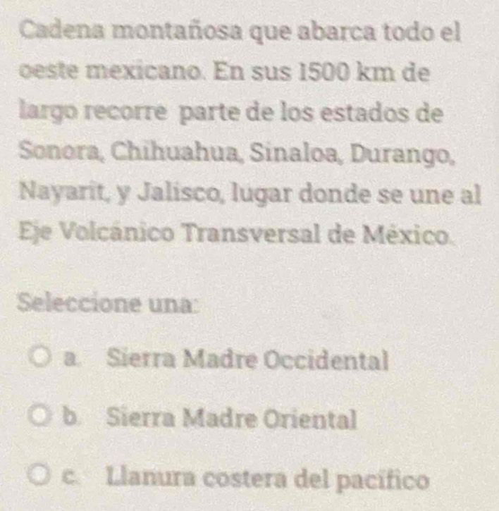 Cadena montañosa que abarca todo el
oeste mexicano. En sus 1500 km de
largo recorré parte de los estados de
Sonora, Chihuahua, Sinaloa, Durango,
Nayarit, y Jalisco, lugar donde se une al
Eje Volcánico Transversal de México.
Seleccione una:
a. Sierra Madre Occidental
b. Sierra Madre Oriental
c. Llanura costera del pacífico