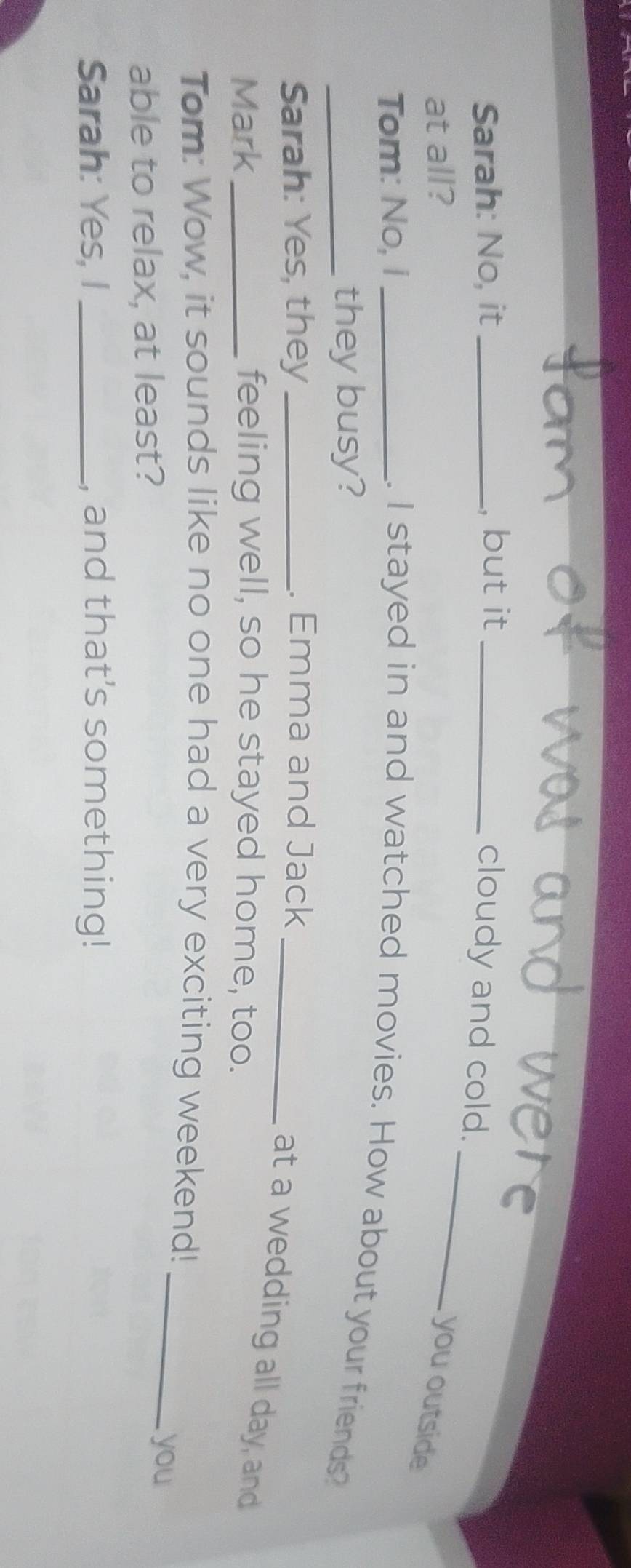 Sarah: No, it _, but it_ 
cloudy and cold. 
at all? you outside 
Tom: No, i_ 
. I stayed in and watched movies. How about your friends? 
_they busy? 
Sarah: Yes, they _. Emma and Jack_ 
at a wedding all day, and 
Mark_ feeling well, so he stayed home, too. 
Tom: Wow, it sounds like no one had a very exciting weekend! 
able to relax, at least? 
_ 
you 
Sarah: Yes, I , and that’s something!