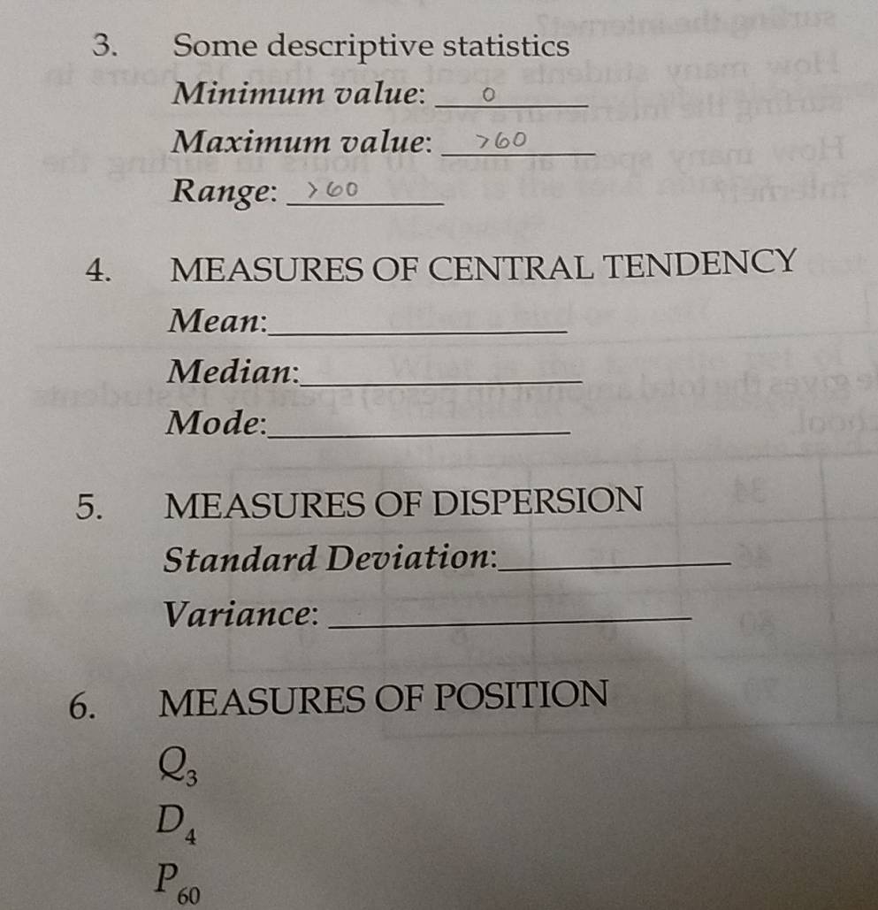 Some descriptive statistics 
Minimum value:_ 
Maximum value:_ 
Range:_ 
4. MEASURES OF CENTRAL TENDENCY 
Mean:_ 
Median:_ 
Mode:_ 
5. MEASURES OF DISPERSION 
Standard Deviation:_ 
Variance:_ 
6. MEASURES OF POSITION
Q_3
D_4
P_60