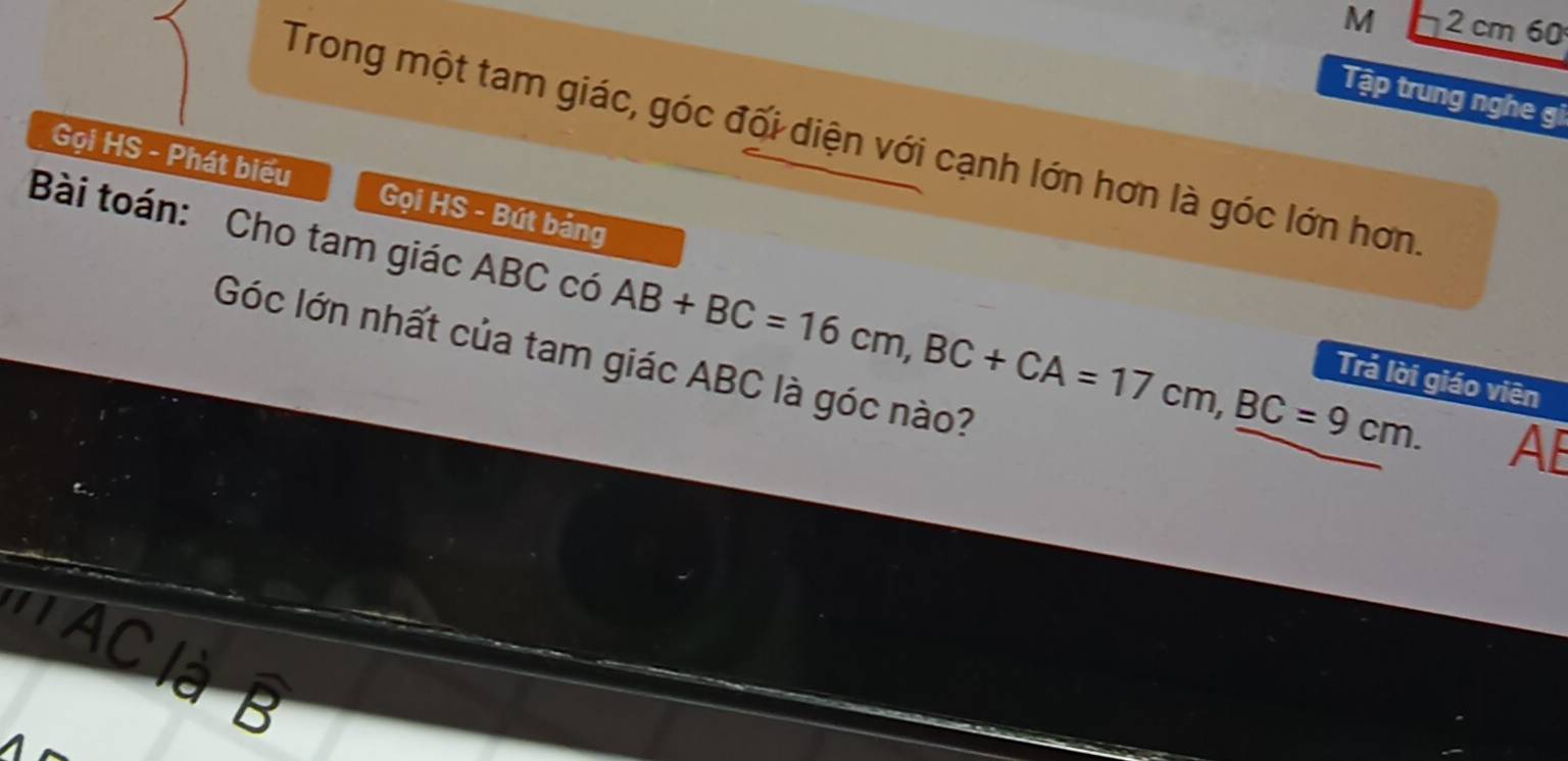 2 cm 60 
Tập trung nghe gi 
Trong một tam giác, góc đối diện với cạnh lớn hơn là góc lớn hơn. 
Gọi HS - Phát biểu Gọi HS - Bút bảng 
Bài toán: Cho tam giác ABC có AB+BC=16cm, BC+CA=17cm, BC=9cm. AE 
Góc lớn nhất của tam giác ABC là góc nào? 
Trả lời giáo viên 
' AC là B