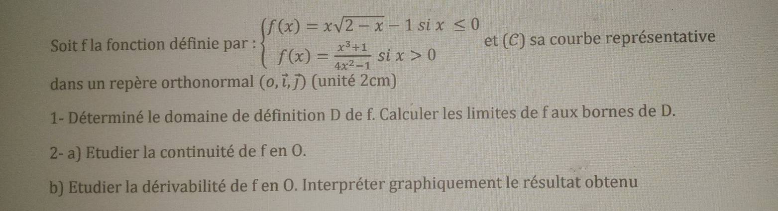 Soit f la fonction définie par : beginarrayl f(x)=xsqrt(2-x)-1six≤ 0 f(x)= (x^3+1)/4x^2-1 six>0endarray. et (C) sa courbe représentative 
dans un repère orthonormal (0,vector l,vector j) (unité 2cm) 
1- Déterminé le domaine de définition D de f. Calculer les limites de f aux bornes de D. 
2- a) Etudier la continuité de f en O. 
b) Etudier la dérivabilité de f en O. Interpréter graphiquement le résultat obtenu