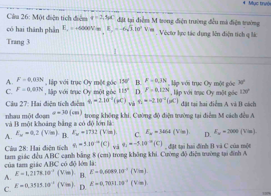 Mục trưới
Câu 26: Một điện tích điểm q=2,5mu C đặt tại điểm M trong điện trường đều mả điện trường
có hai thành phần E_x=+6000V/mE_y=-6sqrt(3).10^3V/m. Véctơ lực tác dụng lên điện tích q là:
Trang 3
A. F=0,03N , lập với trục Oy một góc 150° B. F=0,3N , lập với trục Oy một góc 30°
C. F=0,03N , lập với trục Oy một góc 115° D. F=0,12N , lập với trục Oy một góc 120°
Câu 27: Hai điện tích điểm q_1=2.10^(-2)(mu C) và q_2=-2.10^(-2)(mu C) đặt tại hai điểm A và B cách
nhau một đoạn a=30(cm) trong không khí. Cường độ điện trường tại điểm M cách đều A
và B một khoảng bằng a có độ lớn là:
A. E_M=0,2(V/m). B. E_M=1732(V/m). C. E_M=3464(V/m). D. E_M=2000(V/m).
Câu 28: Hai điện tích q_1=5.10^(-16)(C) _Viq_2=-5.10^(-16)(C) , đặt tại hai đỉnh B và C của một
tam giác đều ABC cạnh bằng 8 (cm) trong không khí. Cường độ điện trường tại đinh A
của tam giác ABC có độ lớn là:
A. E=1,2178.10^(-3)(V/m). B. E=0,6089.10^(-3)(V/m).
C. E=0,3515.10^(-3)(V/m). D. E=0,7031.10^(-3)(V/m).
100%