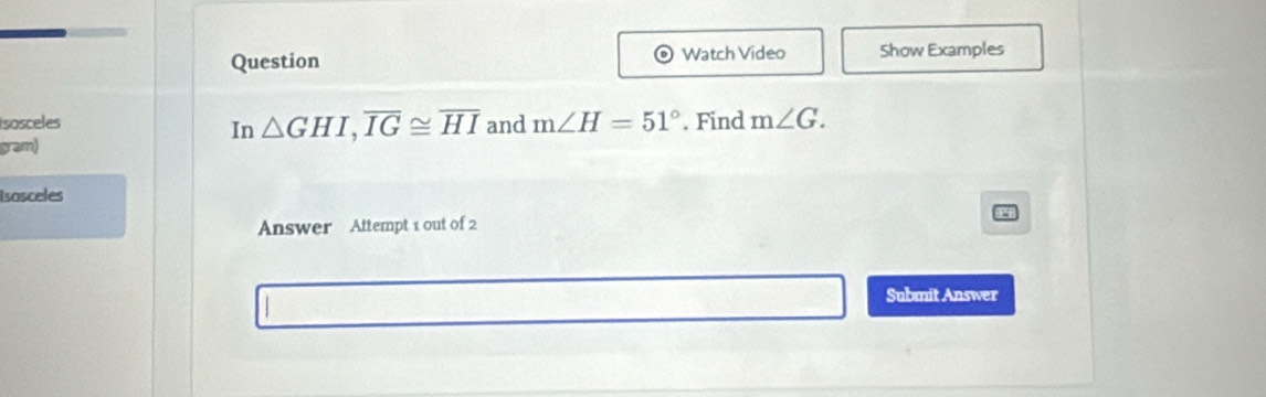 Watch Video 
Question Show Examples 
Isosceles and m∠ H=51°. Find m∠ G. 
In △ GHI, overline IG≌ overline HI
gram) 
Isasceles 
Answer Attempt 1 out of 2 
Submit Answer