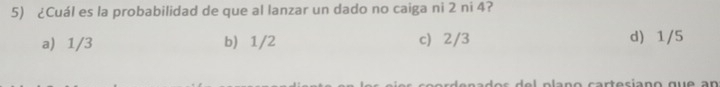 ¿Cuál es la probabilidad de que al lanzar un dado no caiga ni 2 ni 4?
a) 1/3 b) 1/2 c) 2/3 d) 1/5