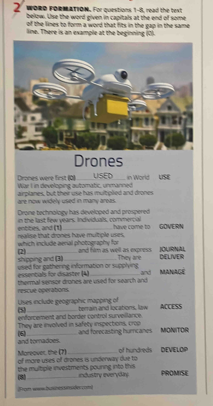 WORD FORMATION. For questions 1-8, read the text 
below. Use the word given in capitals at the end of some 
of the lines to form a word that fits in the gap in the same . 
line. There is an example at the beginning (0). 
Drones 
Drones were first (0) _USED in World USE 
War I in developing automatic, unmanned 
airplanes, but their use has multiplied and drones 
are now widely used in many areas. 
Drone technology has developed and prospered 
in the last few years. Individuals, commercial 
entities, and (1)_ have come to GOVERN 
realise that drones have multiple uses, 
which include aerial photography for 
(2) _ and film as well as express JOURNAL 
They are 
shipping and (3)_ DELIVER 
used for gathering information or supplying MANAGê 
essentials for disaster (4) and 
thermal sensor drones are used for search and 
rescue opérations. 
Uses include geographic mapping of 
(5 _terrain and locations, law ACCESS 
enforcement and border control surveillance. 
They are involved in safety inspections, crop 
6 _ and forecasting hurcanes MONITOR 
and tornadoes. 
Mareover, the (7) _of hundreds DEVELOP 
of more uses of drones is underway due to 
the multiple investments pouring into this . 
(8)_ ndustry everyday. PROMISE 
(From www.businessinsider.com)