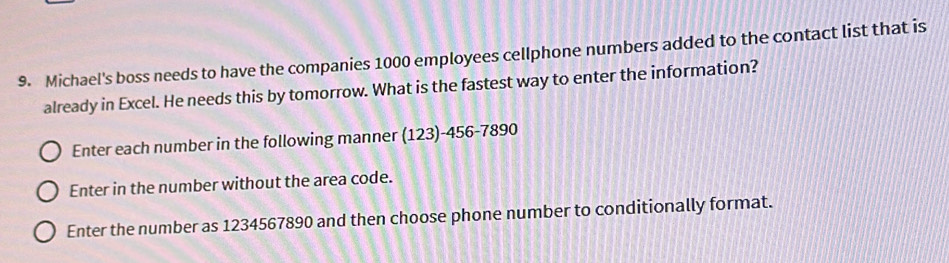 Michael's boss needs to have the companies 1000 employees cellphone numbers added to the contact list that is 
already in Excel. He needs this by tomorrow. What is the fastest way to enter the information? 
Enter each number in the following manner (123)-456 -7890
Enter in the number without the area code. 
Enter the number as 1234567890 and then choose phone number to conditionally format.