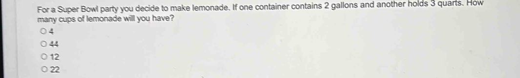 For a Super Bowl party you decide to make lemonade. If one container contains 2 gallons and another holds 3 quarts. How
many cups of lemonade will you have?
4
44
12
22