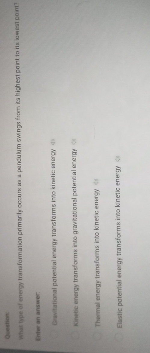 What type of energy transformation primarily occurs as a pendulum swings from its highest point to its lowest point?
Enter an answer:
Gravitational potential energy transforms into kinetic energy
Kinetic energy transforms into gravitational potential energy
Thermal energy transforms into kinetic energy
Elastic potential energy transforms into kinetic energy