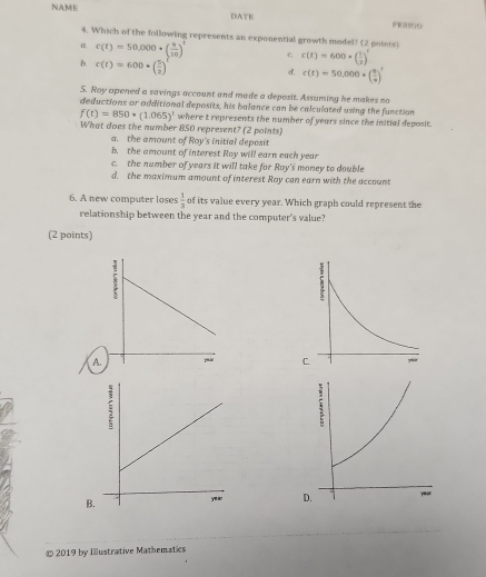 NAME DATE PER500
4. Which of the following represents an exponential growth model? (2 points)
0. c(t)=50,000· ( 9/10 )^t c c(t)=600· ( 1/2 )^t
B. c(t)=600· ( 5/2 )
d. c(t)=50,000· ( 9/9 )^t
5. Roy opened a savings account and made a deposit. Assuming he makes no
deductions or additional deposits, his balance can be calculated using the function
f(t)=850· (1.065)^t where t represents the number of years since the initial deposit.
What does the number 850 represent? (2 points
a. the amount of Roy's initial deposit
b. the amount of interest Roy will earn each year
c. the number of years it will take for Roy's money to double
d. the maximum amount of interest Roy can earn with the account
6. A new computer loses  1/3  of its value every year. Which graph could represent the
relationship between the year and the computer's value?
(2 points)
A
B 
© 2019 by Illustrative Mathematics