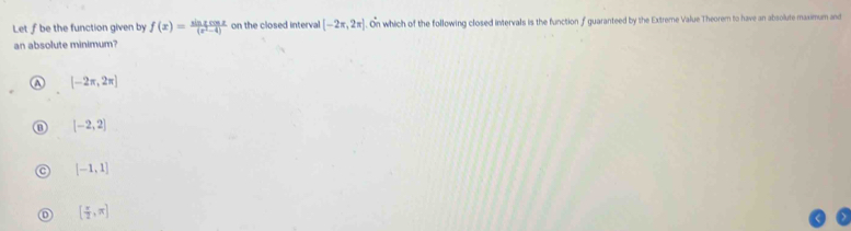 Let ƒ be the function given by f(x)= sin xcos x/(x^2-4)  on the closed interval [-2π ,2π ] On which of the following closed intervals is the function f guaranteed by the Extreme Value Theorem to have an absolute maximum and
an absolute minimum?
A [-2π ,2π ]
[-2,2]
[-1,1]
[ π /2 ,π ]