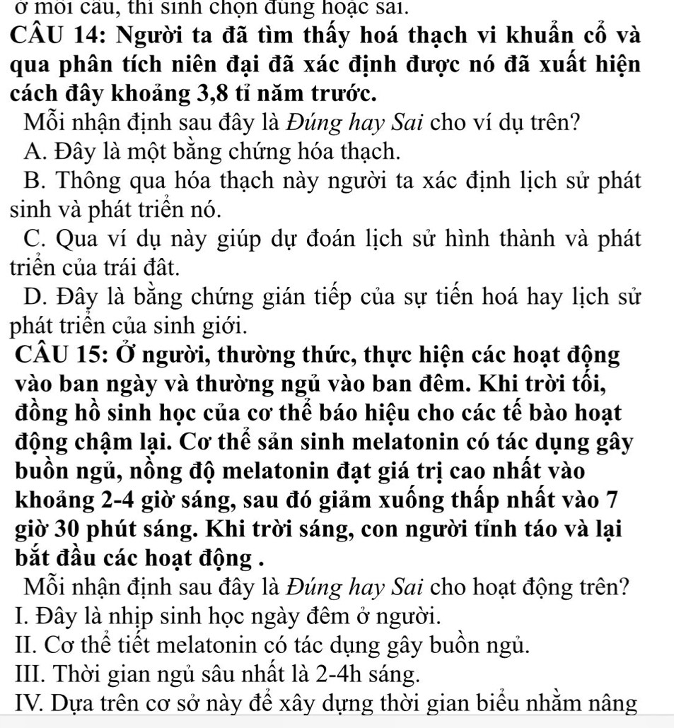 ở moi cau, thi sinh chọn dung hoạc sai.
CÂU 14: Người ta đã tìm thấy hoá thạch vi khuẩn cổ và
qua phân tích niên đại đã xác định được nó đã xuất hiện
cách đây khoảng 3, 8 tỉ năm trước.
Mỗi nhận định sau đây là Đúng hay Sai cho ví dụ trên?
A. Đây là một bằng chứng hóa thạch.
B. Thông qua hóa thạch này người ta xác định lịch sử phát
sinh và phát triền nó.
C. Qua ví dụ này giúp dự đoán lịch sử hình thành và phát
triên của trái đất.
D. Đây là bằng chứng gián tiếp của sự tiến hoá hay lịch sử
phát triển của sinh giới.
CÂU 15: Ở người, thường thức, thực hiện các hoạt động
vào ban ngày và thường ngủ vào ban đêm. Khi trời tối,
đồng hồ sinh học của cơ thể báo hiệu cho các tế bào hoạt
động chậm lại. Cơ thể sản sinh melatonin có tác dụng gây
buồn ngủ, nồng độ melatonin đạt giá trị cao nhất vào
khoảng 2-4 giờ sáng, sau đó giảm xuống thấp nhất vào 7
giờ 30 phút sáng. Khi trời sáng, con người tỉnh táo và lại
bắt đầu các hoạt động .
Mỗi nhận định sau đây là Đúng hay Sai cho hoạt động trên?
I. Đây là nhịp sinh học ngày đêm ở người.
II. Cơ thể tiết melatonin có tác dụng gây buồn ngủ.
III. Thời gian ngủ sâu nhất là 2-4h sáng.
IV. Dựa trên cơ sở này đề xây dựng thời gian biểu nhằm nâng