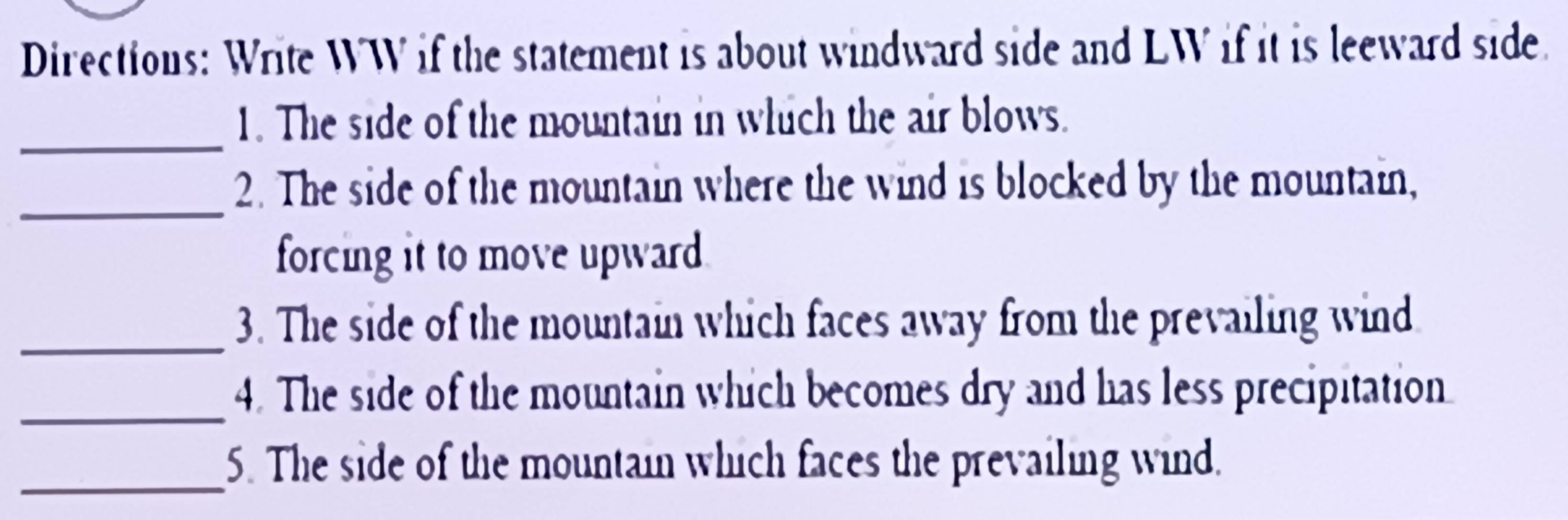 Directions: Write WW if the statement is about windward side and LW if it is leeward side. 
_ 
1. The side of the mountain in which the air blows. 
_ 
2. The side of the mountain where the wind is blocked by the mountain, 
forcing it to move upward 
_ 
3. The side of the mountain which faces away from the prevailing wind 
_ 
4. The side of the mountain which becomes dry and has less precipitation 
_5. The side of the mountain which faces the prevailing wind.