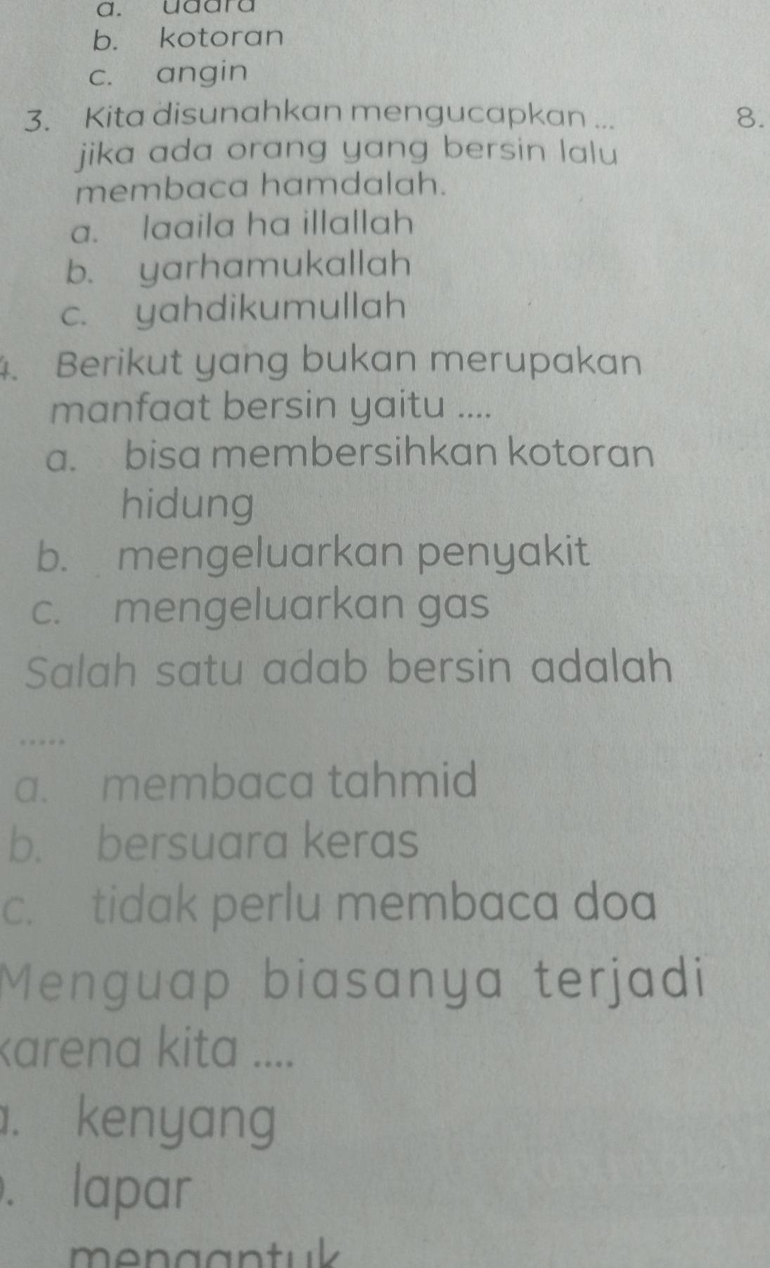 a. udara
b. kotoran
c. angin
3. Kita disunahkan mengucapkan ...
8.
jika ada orang yang bersin lalu 
membaca hamdalah.
a. laaila ha illallah
b. yarhamukallah
c. yahdikumullah
4. Berikut yang bukan merupakan
manfaat bersin yaitu ....
a. bisa membersihkan kotoran
hidung
b. mengeluarkan penyakit
c. mengeluarkan gas
Salah satu adab bersin adalah
…
a. membaca tahmid
b. bersuara keras
c. tidak perlu membaca doa
Menguap biasanya terjadi
karena kita ..... kenyang. lapar
mengantuk