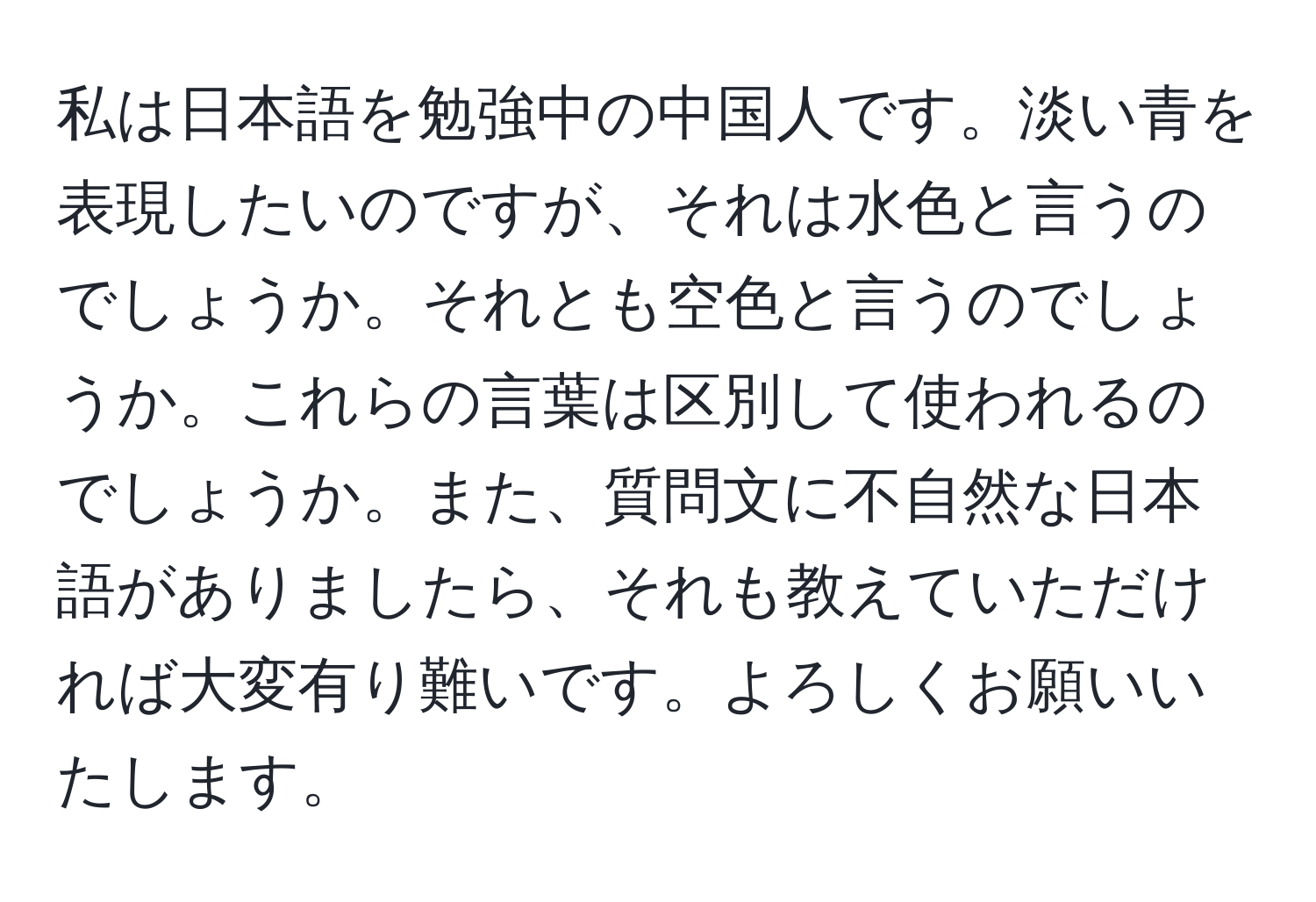 私は日本語を勉強中の中国人です。淡い青を表現したいのですが、それは水色と言うのでしょうか。それとも空色と言うのでしょうか。これらの言葉は区別して使われるのでしょうか。また、質問文に不自然な日本語がありましたら、それも教えていただければ大変有り難いです。よろしくお願いいたします。