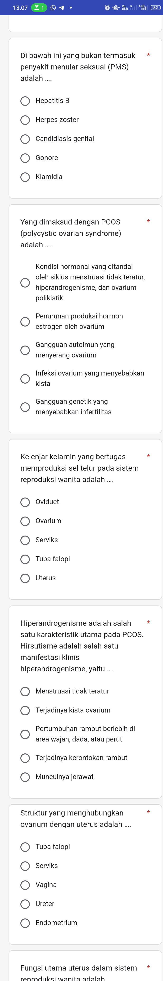 Di bawah ini yang bukan termasuk
penyakit menular seksual (PMS)
adalah
Hepatitis B
Candidiasis genital
Gonore
Klamidia
(polycystic ovarian syndrome)
adalah .
Kondisi hormonal yang ditandai
oleh siklus menstruasi tidak teratur,
hiperandrogenisme, dan ovarium
polikistik
Penurunan produksi hormon
estrogen oleh ovarium
Gangguan autoimun yang
menyerang ovarium
Infeksi ovarium yang menyebabkan
kista
Gangguan genetik yang
menyebabkan infertilitas
memproduksi sel telur pada sistem
reproduksi wanita adalah ...
Oviduct
Ovarium
Serviks
Uterus
Hiperandrogenisme adalah salah
satu karakteristik utama pada PCOS.
manifestasi klinis
hiperandrogenisme, yaitu ....
Terjadinya kista ovarium
Pertumbuhan rambut berlebih di
area wajah, dada, atau perut
Munculnya jerawat
Struktur yang menghubungkan
Tuba falopi
Serviks
Vagina
Ureter
Endometrium
Fungsi utama uterus dalam sistem