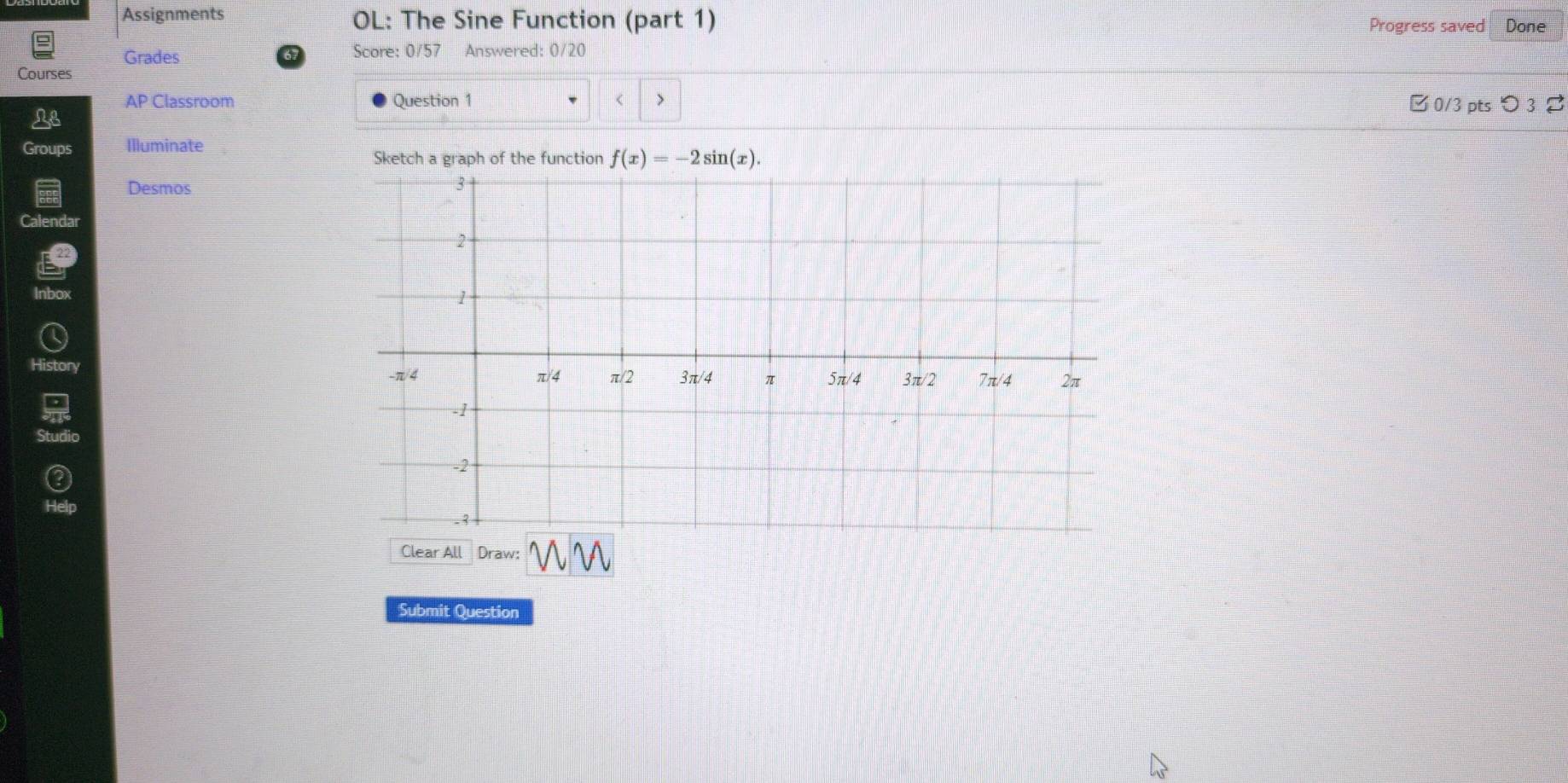 Assignments OL: The Sine Function (part 1) Progress saved Done 
Grades 67 Score: 0/57 Answered: 0/20 
Courses 
AP Classroom Question 1 < > □ 0/3 pts つ 3 
Le 
Groups Illuminate 
Sketch a graph of the function f(x)=-2sin (x). 
Desmos 
Calendar 
Inbox 
History 
Clear All Draw: 
Submit Question