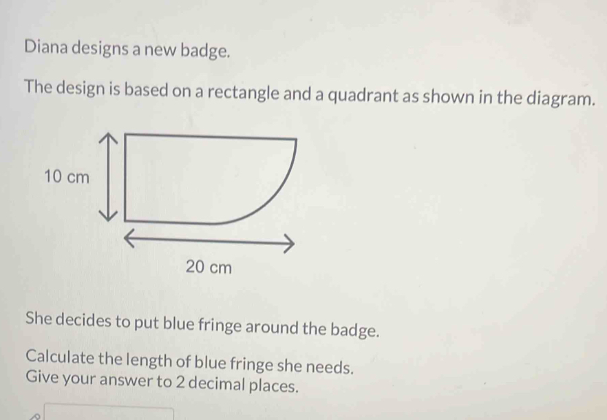 Diana designs a new badge. 
The design is based on a rectangle and a quadrant as shown in the diagram. 
She decides to put blue fringe around the badge. 
Calculate the length of blue fringe she needs. 
Give your answer to 2 decimal places.