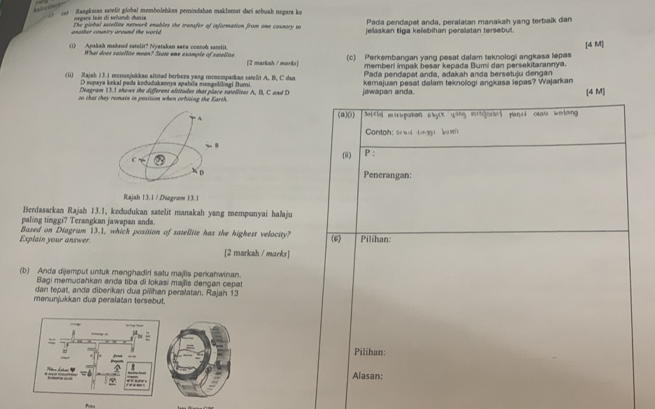 kalorimet
(2) Rangkaian satelit global membolehkan pemindahan maklumat dari sebuah negara ke
negars laín di seluruh dunía
The global satellite network enables the transfer of information from one country to Pada pendapat anda, peralatan manakah yang terbaik dan
another country around the world. jelaskan tiga kelebihan peralatan tersebut.
(i) Apakah maksud satelit? Nyatakan satu contoh satelit. [4 M]
What does satellite mean? State one example of satellite. (c) Perkembangan yang pesat dalam teknologi angkasa lepas
[2 markah / morks] memberi impak besar kepada Bumi dan persekitarannya.
Pada pendapat anda, adakah anda bersetuju dengan
(ii) Rajah 13.1 menunjukkan altitud berbeza yang menempatkan satelit A, B, C dan kemajuan pesat dalam teknologi angkasa lepas? Wajarkan
D supaya kekal pada kodudukannya apabila mengelilingi Bumi.
Diagram 13.1 shows the different altitudes that place satellites A, B, C and D
so that they remain in position when orbiting the Earth. jawapan anda.
[4 M]
(a)(i)
Sulell merbpakan abyck yong mengorbst planet oow kntang 
Contoh: übi |inggi bum
(ii) P :
Penerangan:
Rajah 13.1 / Diagram 13.1
Berdasarkan Rajah 13.1, kedudukan satelit manakah yang mempunyai halaju
paling tinggi? Terangkan jawapan anda.
Based on Diagram 13.1, which position of satellite has the highest velocity?
Explain your answer. (6) Pilihan:
[2 markah / marks]
(b) Anda dijemput untuk menghadiri satu majlis perkahwinan.
Bagi memudahkan anda tiba di lokasi majlis dengan cepat
dan tepat, anda diberikan dua pilihan peralatan. Rajah 13
menunjukkan dua peralatan tersebut.
Pilihan:
Alasan:
Pets